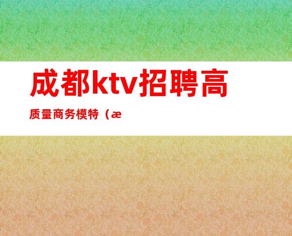 成都ktv招聘高质量商务模特（成都商务ktv男模招聘）