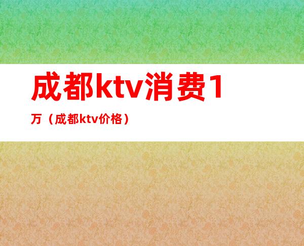 成都ktv消费1万(成都ktv价格)