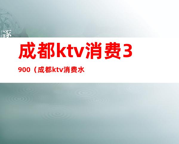 成都ktv消费3900(成都ktv消费水平怎么样)
