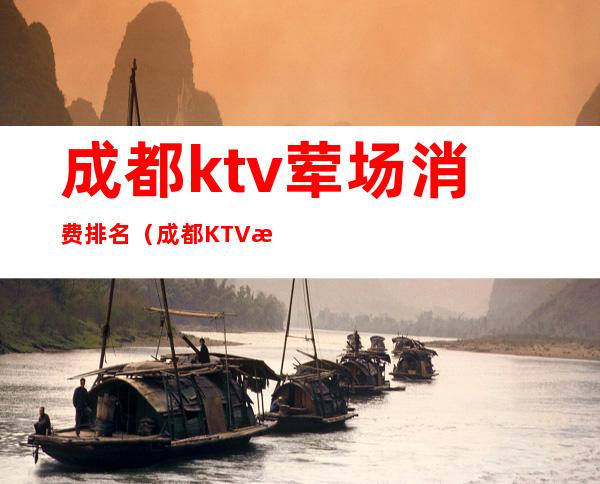 成都ktv荤场消费排名(成都KTV消费)