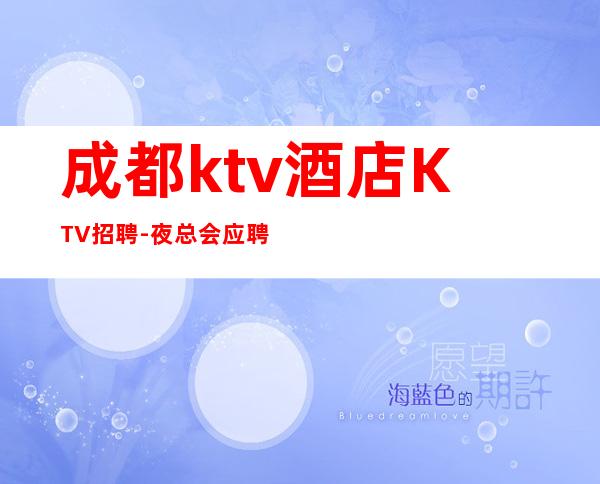 成都ktv酒店KTV招聘-夜总会应聘如何避免被坑