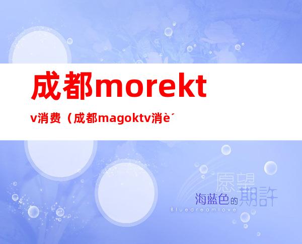 成都morektv消费(成都magoktv消费)