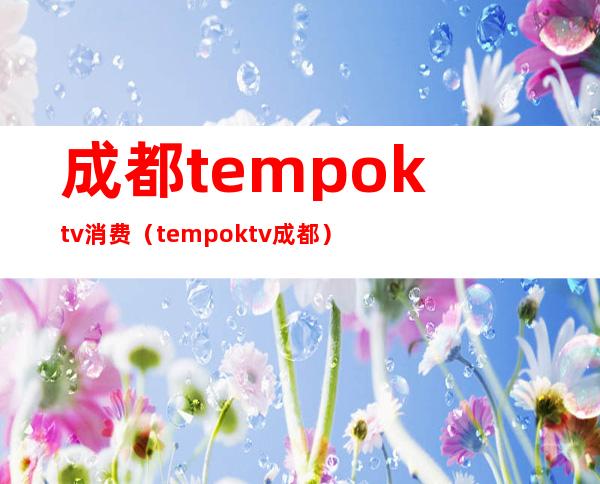 成都tempoktv消费(tempo ktv成都)