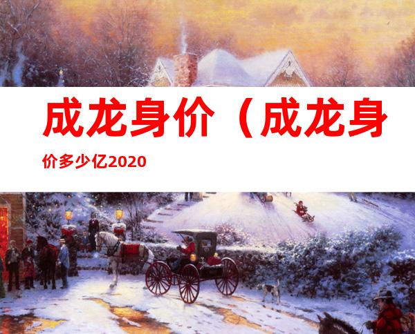 成龙身价(成龙身价多少亿2020)