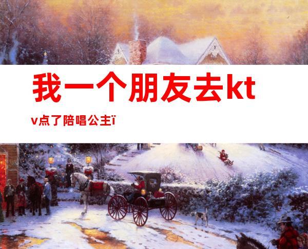 我一个朋友去ktv点了陪唱公主(昨晚和朋友去ktv找了个陪唱)