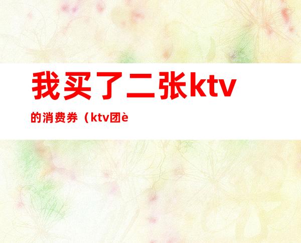 我买了二张ktv的消费券(ktv团购券要买几张)
