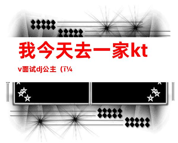 我今天去一家ktv面试dj公主()