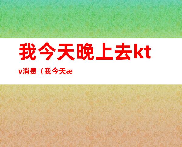 我今天晚上去ktv消费(我今天晚上去ktv消费很高)