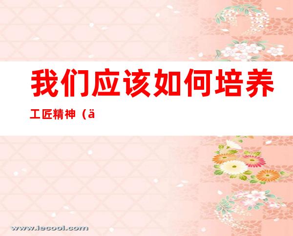 我们应该如何培养工匠精神(何为工匠精神,如何培养工匠精神)