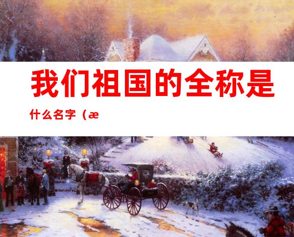 我们祖国的全称是什么名字(我们的祖国全称名叫什么)