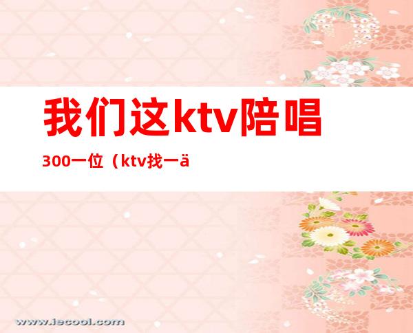 我们这ktv陪唱300一位(ktv找一个陪唱多少钱)