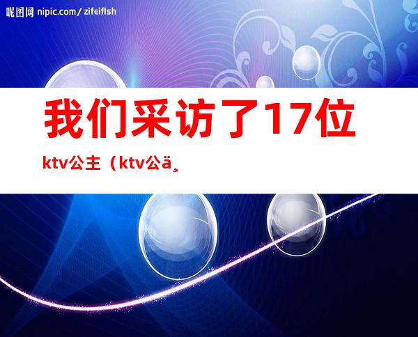 我们采访了17位ktv公主(ktv公主 真实)