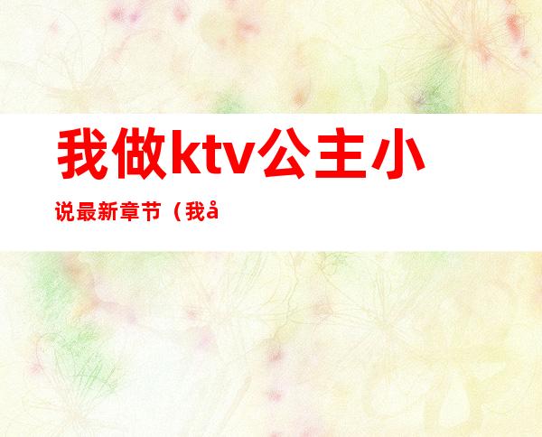 我做ktv公主小说最新章节(我在KTV当公主的日子小说)