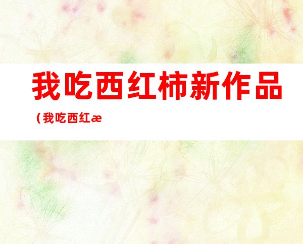 我吃西红柿新作品(我吃西红柿新作品大全)
