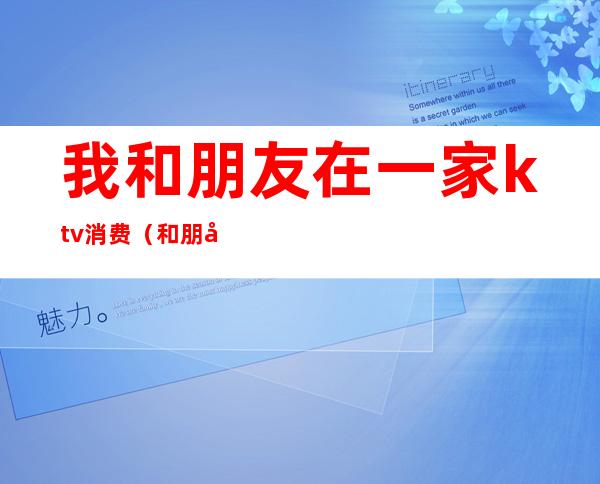 我和朋友在一家ktv消费(和朋友两个人去ktv)