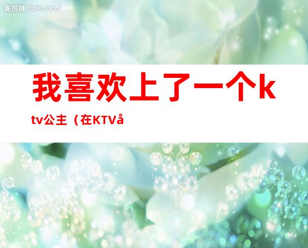 我喜欢上了一个ktv公主(在KTV和公主)
