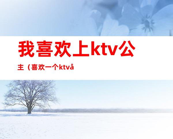 我喜欢上ktv公主(喜欢一个ktv公主)