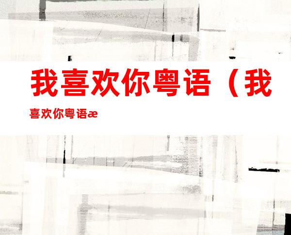 我喜欢你粤语(我喜欢你粤语怎么说语音)