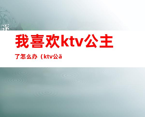 我喜欢ktv公主了怎么办（ktv公主不会唱歌怎么办）