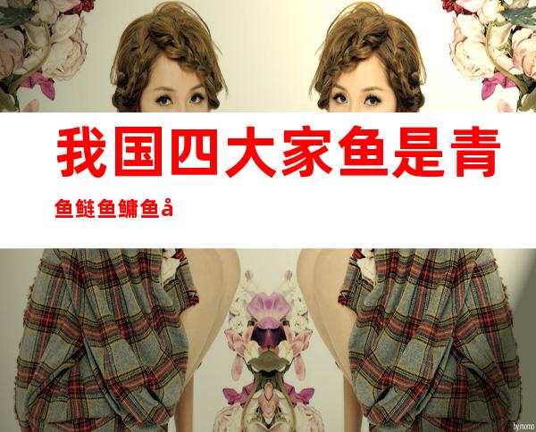 我国四大家鱼是青鱼鲢鱼鳙鱼和什么鱼(青草鲢鳙四大家鱼具有的鳞片是)