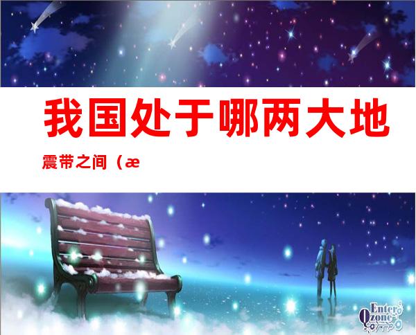 我国处于哪两大地震带之间(我国位于哪两大地震带)