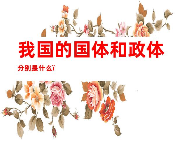 我国的国体和政体分别是什么(我国的国体与政体分别是什么)