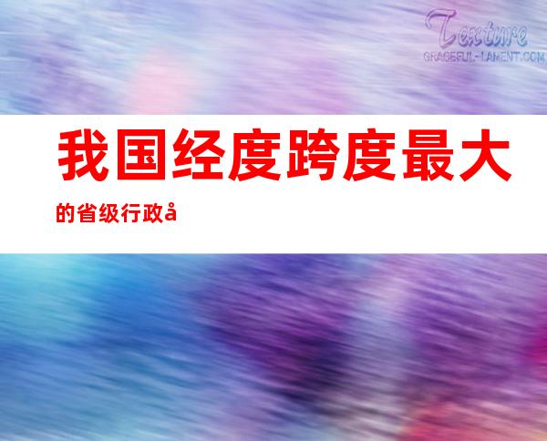 我国经度跨度最大的省级行政区(我国跨经度最大的行政区域是)