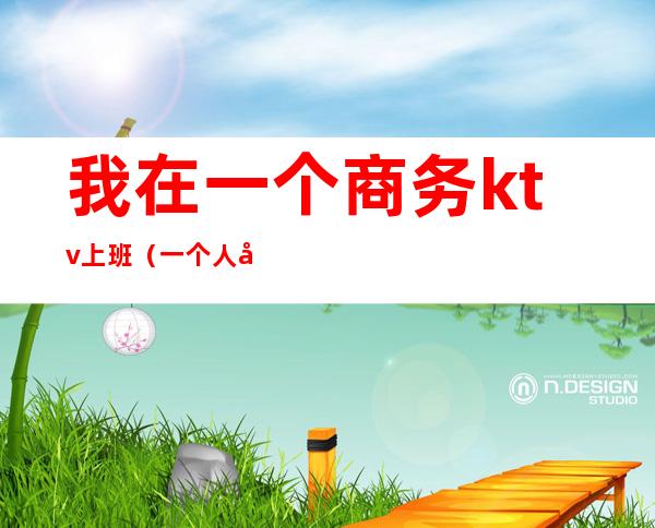 我在一个商务ktv上班(一个人去商务ktv)