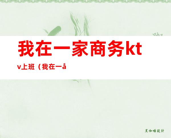 我在一家商务ktv上班(我在一家商务ktv上班怎么样)