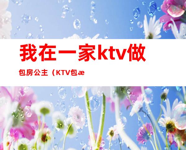 我在一家ktv做包房公主(KTV包房公主主要是干嘛的)