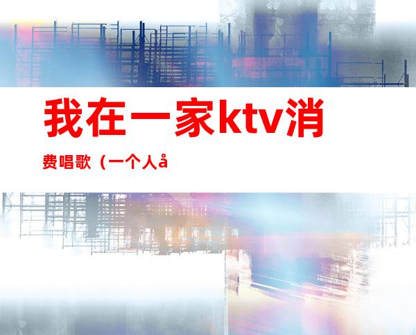我在一家ktv消费唱歌(一个人唱歌的ktv)