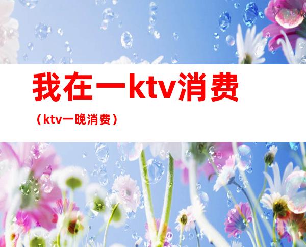 我在一ktv消费（ktv一晚消费）