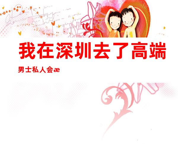 我在深圳去了高端男士私人会所-深圳市华龙商务会馆