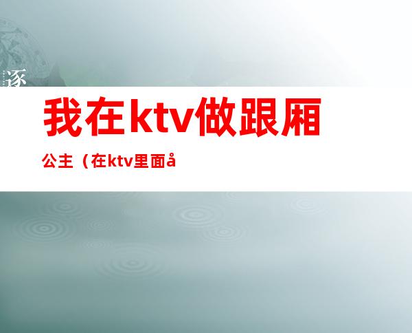 我在ktv做跟厢公主(在ktv里面当公主)