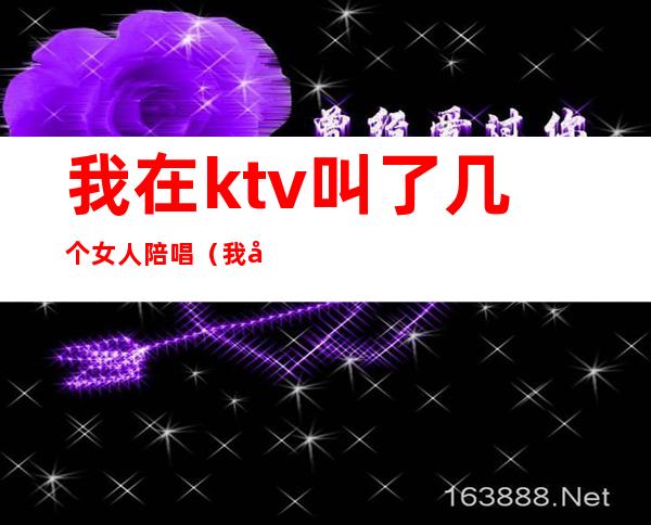 我在ktv叫了几个女人陪唱（我在ktv叫了几个女人陪唱）