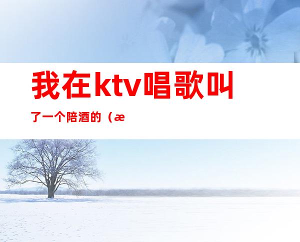 我在ktv唱歌叫了一个陪酒的(我在ktv唱歌叫了一个陪酒的女人)