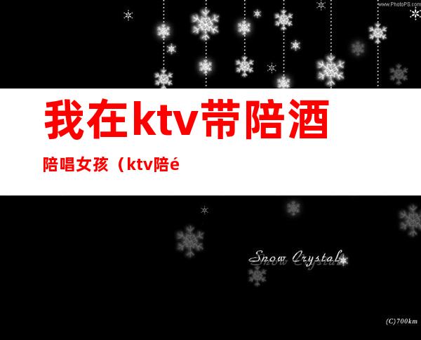 我在ktv带陪酒陪唱女孩（ktv陪酒陪唱歌都干嘛）