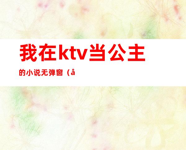 我在ktv当公主的小说无弹窗(和KTV公主的小说)