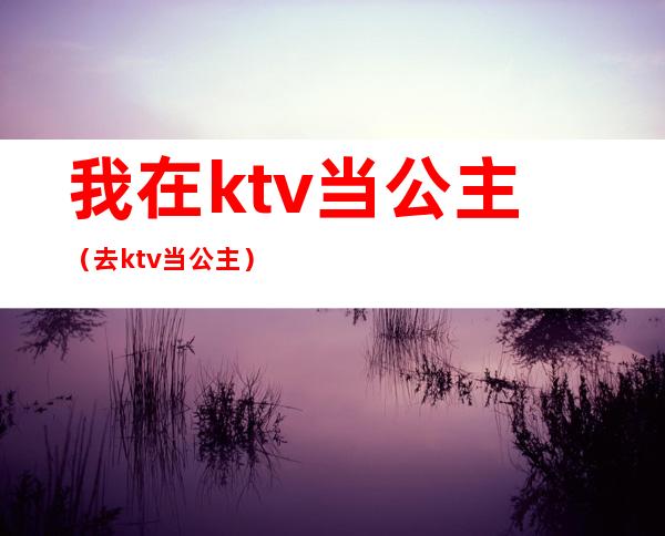 我在ktv当公主(去ktv当公主)