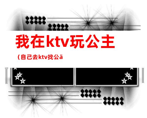 我在ktv玩公主(自己去ktv找公主)