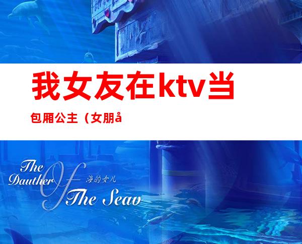 我女友在ktv当包厢公主(女朋友在ktv当公主有问题吗)