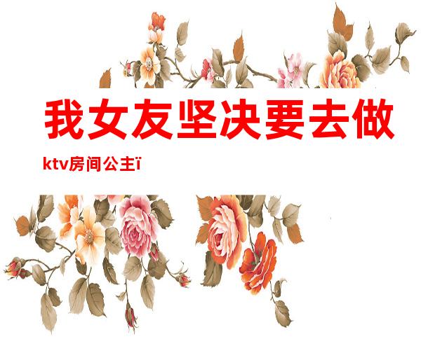 我女友坚决要去做ktv房间公主(我女友坚决要去做ktv房间公主怎么办)