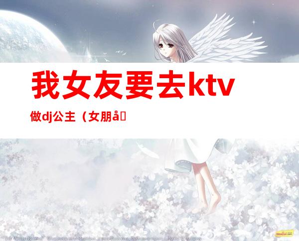 我女友要去ktv做dj公主(女朋友做KTV公主)