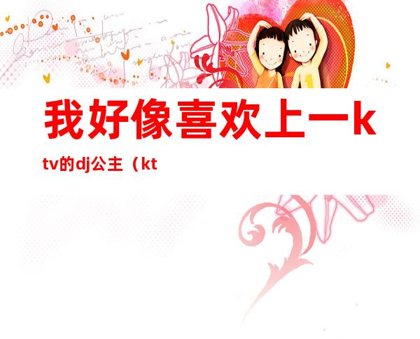 我好像喜欢上一ktv的dj公主(ktv点歌dj公主)