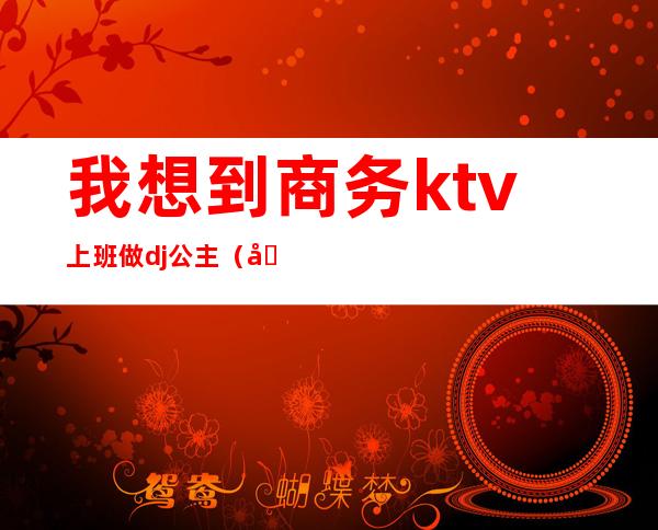 我想到商务ktv上班做dj公主(做夜场dj公主怎么样)