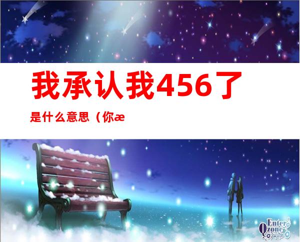 我承认我456了是什么意思(你是456了吗)