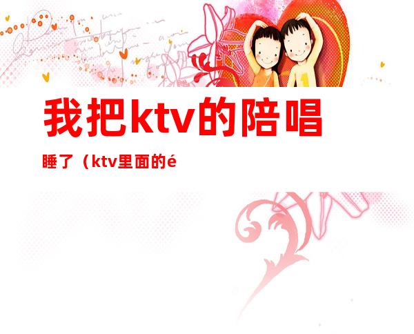 我把ktv的陪唱睡了(ktv里面的陪唱)