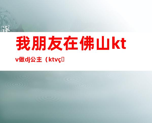 我朋友在佛山ktv做dj公主(ktv的dj公主)