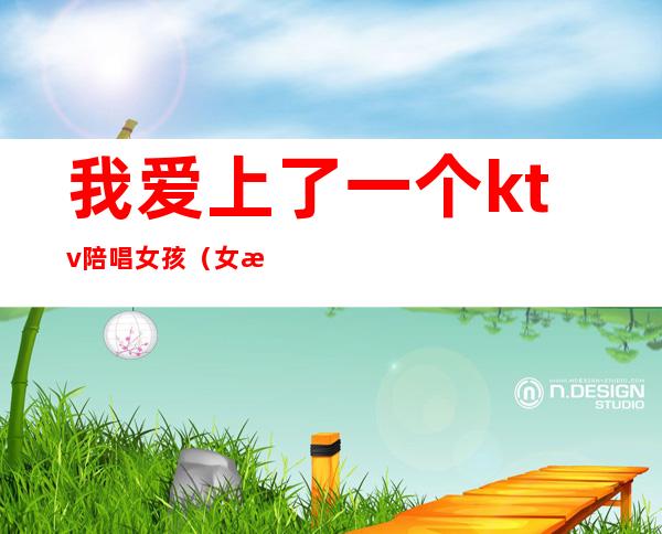 我爱上了一个ktv陪唱女孩(女朋友在ktv做陪唱)