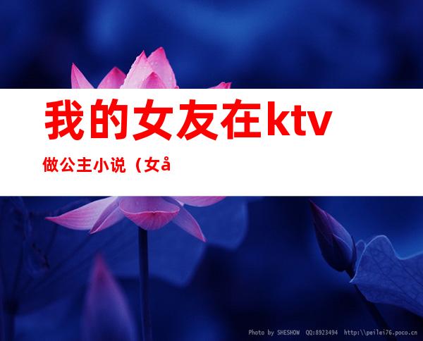 我的女友在ktv做公主小说（女友在KTV做公主）
